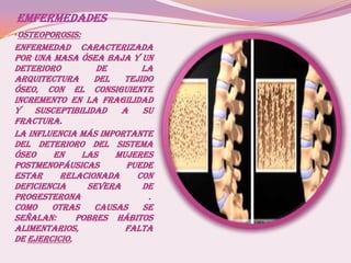 EMFERMEDADES
•OSTEOPOROSIS:
Enfermedad caracterizada
por una masa ósea baja y un
deterioro de la
arquitectura del tejido
óseo, con el consiguiente
incremento en la fragilidad
y susceptibilidad a su
fractura.
La influencia más importante
del deterioro del sistema
óseo en las mujeres
postmenopáusicas Puede
estar relacionada con
deficiencia severa de
progesterona .
Como otras causas se
señalan: pobres hábitos
alimentarios, falta
de ejercicio,
 