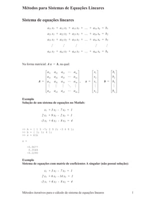 Métodos iterativos para o cálculo de sistema de equações lineares 1
Métodos para Sistemas de Equações Lineares
Sistema de equações lineares
a11 x1 + a12 x2 + a13 x3 + … + a1n xn = b1
a21 x1 + a22 x2 + a23 x3 + … + a2n xn = b2
a31 x1 + a32 x2 + a33 x3 + … + a3n xn = b3
M M M M M
an1 x1 + an2 x2 + an3 x3 + … + ann xn = bn
Na forma matricial: A x = b, na qual:
A =
















nnnnn
n
n
n
aaaa
aaaa
aaaa
aaaa
L
MOMMM
L
L
L
321
3333231
2232221
1131211
, x =
















nx
x
x
x
M
3
2
1
b =
















nb
b
b
b
M
3
2
1
Exemplo
Solução de um sistema de equações no Matlab:
x1 + 3 x2 - 7 x3 = 1
2 x1 + 9 x2 - 2 x3 = 1
-3 x1 + 6 x2 - 8 x3 = 4
>> A = [ 1 3 -7; 2 9 2; -3 6 8 ];
>> b = [ 1; 1; 4 ];
>> x = Ab
x =
-0.9677
0.3548
-0.1290
Exemplo
Sistema de equações com matriz de coeficientes A singular (não possui solução):
x1 + 3 x2 - 7 x3 = 1
2 x1 + 6 x2 - 14 x3 = 1
-3 x1 + 6 x2 - 8 x3 = 4
 