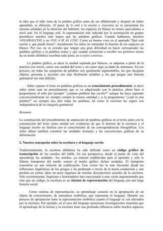 la idea que el niño tiene de la palabra gráfica antes de ser alfabetizado y después de haber
aprendido, es diferente. Al pasar de lo oral a lo escrito y viceversa no se encuentran las
mismas unidades en la intuición del hablante: los espacios en blanco no tienen equivalentes a
nivel oral. En el lenguaje oral, la segmentación está indicada por la acentuación en grupos
prosódicos muchos más largos que las palabras gráficas. Cuando hablamos, decimos
VOYAIRALCINE y no VOY A IR AL CINE. Como ya hemos visto en el apartado "Qué está
escrito y qué puede leerse", inicialmente los niños no entienden la función de los espacios en
blanco. Por eso, no es extraño que tengan una gran dificultad en hacer corresponder las
palabras gráficas a la palabras orales y que cuando comienzan a escribir sus primeros textos
de un modo alfabético escriban todo junto, en scriptio continua.
La palabra gráfica, es decir la unidad separada por blancos, se adquiere a partir de la
práctica con textos, como una unidad del texto y no como algo ya dado de antemano. En ese
proceso, no todas las categorías de palabras son igualmente segmentables, las que designan
objetos, personas y acciones son más fácilmente aislables y las que juegan una función
gramatical son más difíciles.
Saber separar el texto en palabras gráficas es un conocimiento procedimental, es decir
saber cómo usar un procedimiento que se va adquiriendo con la práctica, ahora bien si
preguntamos al niño por ejemplo “¿cuántas palabras has escrito?” aunque las haya separado
convencionalmente no siempre contará la misma cantidad y si le preguntamos “¿cuál es una
palabra?” no siempre nos dirá todas las palabras, tal como la escritura las separa con
independencia de su categoría gramatical.
Resumen
La construcción del procedimiento de separación de palabras gráficas en el texto junto con la
construcción del texto como unidad son evidencias de que el domino de la escritura y el
lenguaje escrito no finaliza con el conocimiento de las correspondencias fonográficas. Los
niños deben también construir las unidades textuales y las convenciones gráficas de su
delimitación.
2. Nuestra concepción sobre la escritura y el lenguaje escrito
Tradicionalmente, la escritura alfabética ha sido definida como un código gráfico de
transcripción de los sonidos del habla. En esa perspectiva, desde el punto de vista del
aprendizaje las unidades –los sonidos- ya estarían establecidas para el aprendiz y sólo le
faltaría transportar del medio sonoro al medio gráfico dichas unidades. El transporte
consistiría en una relación de codificación. Esta visión fue la más frecuente desde las
reflexiones lingüísticas de los griegos y ha perdurado a través de la teoría conductista y aún
perdura en ciertas ideas un poco ingenuas de muchas descripciones actuales de la escritura.
Sólo recientemente, lingüistas e historiadores han reaccionado a esta visión argumentando que
más que un código, la escritura es un sistema de representación del lenguaje con una larga
historia social.
Como sistema de representación, su aprendizaje consiste en la apropiación de un
objeto de conocimiento, de naturaleza simbólica, que representa el lenguaje. Durante ese
proceso de apropiación tanto la representación simbólica cuanto el lenguaje se ven afectados
por la escritura. Por ejemplo, en el caso del lenguaje numerosas investigaciones muestran que
el aprendizaje de la lectura y la escritura tiene una profunda influencia sobre muchos aspectos
 