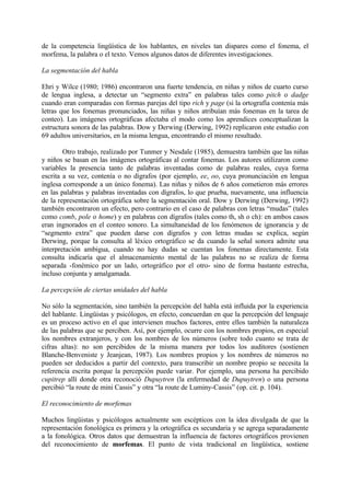 de la competencia lingüística de los hablantes, en niveles tan dispares como el fonema, el
morfema, la palabra o el texto. Vemos algunos datos de diferentes investigaciones.
La segmentación del habla
Ehri y Wilce (1980; 1986) encontraron una fuerte tendencia, en niñas y niños de cuarto curso
de lengua inglesa, a detectar un “segmento extra” en palabras tales como pitch o dadge
cuando eran comparadas con formas parejas del tipo rich y page (si la ortografía contenía más
letras que los fonemas pronunciados, las niñas y niños atribuían más fonemas en la tarea de
conteo). Las imágenes ortográficas afectaba el modo como los aprendices conceptualizan la
estructura sonora de las palabras. Dow y Derwing (Derwing, 1992) replicaron este estudio con
69 adultos universitarios, en la misma lengua, encontrando el mismo resultado.
Otro trabajo, realizado por Tunmer y Nesdale (1985), demuestra también que las niñas
y niños se basan en las imágenes ortográficas al contar fonemas. Los autores utilizaron como
variables la presencia tanto de palabras inventadas como de palabras reales, cuya forma
escrita a su vez, contenía o no dígrafos (por ejemplo, ee, oo, cuya pronunciación en lengua
inglesa corresponde a un único fonema). Las niñas y niños de 6 años cometieron más errores
en las palabras y palabras inventadas con dígrafos, lo que prueba, nuevamente, una influencia
de la representación ortográfica sobre la segmentación oral. Dow y Derwing (Derwing, 1992)
también encontraron un efecto, pero contrario en el caso de palabras con letras “mudas” (tales
como comb, pole o home) y en palabras con dígrafos (tales como th, sh o ch): en ambos casos
eran ingnorados en el conteo sonoro. La simultaneidad de los fenómenos de ignorancia y de
“segmento extra” que pueden darse con dígrafos y con letras mudas se explica, según
Derwing, porque la consulta al léxico ortográfico se da cuando la señal sonora admite una
interpretación ambigua, cuando no hay dudas se cuentan los fonemas directamente. Esta
consulta indicaría que el almacenamiento mental de las palabras no se realiza de forma
separada -fonémico por un lado, ortográfico por el otro- sino de forma bastante estrecha,
incluso conjunta y amalgamada.
La percepción de ciertas unidades del habla
No sólo la segmentación, sino también la percepción del habla está influida por la experiencia
del hablante. Lingüistas y psicólogos, en efecto, concuerdan en que la percepción del lenguaje
es un proceso activo en el que intervienen muchos factores, entre ellos también la naturaleza
de las palabras que se perciben. Así, por ejemplo, ocurre con los nombres propios, en especial
los nombres extranjeros, y con los nombres de los números (sobre todo cuanto se trata de
cifras altas): no son percibidos de la misma manera por todos los auditores (sostienen
Blanche-Benveniste y Jeanjean, 1987). Los nombres propios y los nombres de números no
pueden ser deducidos a partir del contexto, para transcribir un nombre propio se necesita la
referencia escrita porque la percepción puede variar. Por ejemplo, una persona ha percibido
cupitrep allí donde otra reconoció Dupuytren (la enfermedad de Dupuytren) o una persona
percibió “la route de mini Cassis” y otra “la route de Luminy-Cassis” (op. cit. p. 104).
El reconocimiento de morfemas
Muchos lingüistas y psicólogos actualmente son escépticos con la idea divulgada de que la
representación fonológica es primera y la ortográfica es secundaria y se agrega separadamente
a la fonológica. Otros datos que demuestran la influencia de factores ortográficos provienen
del reconocimiento de morfemas. El punto de vista tradicional en lingüística, sostiene
 