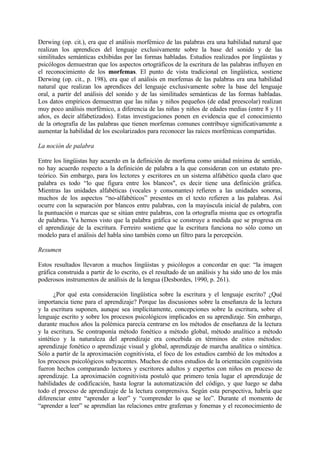 Derwing (op. cit.), era que el análisis morfémico de las palabras era una habilidad natural que
realizan los aprendices del lenguaje exclusivamente sobre la base del sonido y de las
similitudes semánticas exhibidas por las formas habladas. Estudios realizados por lingüistas y
psicólogos demuestran que los aspectos ortográficos de la escritura de las palabras influyen en
el reconocimiento de los morfemas. El punto de vista tradicional en lingüística, sostiene
Derwing (op. cit., p. 198), era que el análisis en morfemas de las palabras era una habilidad
natural que realizan los aprendices del lenguaje exclusivamente sobre la base del lenguaje
oral, a partir del análisis del sonido y de las similitudes semánticas de las formas habladas.
Los datos empíricos demuestran que las niñas y niños pequeños (de edad preescolar) realizan
muy poco análisis morfémico, a diferencia de las niñas y niños de edades medias (entre 8 y 11
años, es decir alfabetizados). Estas investigaciones ponen en evidencia que el conocimiento
de la ortografía de las palabras que tienen morfemas comunes contribuye significativamente a
aumentar la habilidad de los escolarizados para reconocer las raíces morfémicas compartidas.
La noción de palabra
Entre los lingüistas hay acuerdo en la definición de morfema como unidad mínima de sentido,
no hay acuerdo respecto a la definición de palabra a la que consideran con un estatuto pre-
teórico. Sin embargo, para los lectores y escritores en un sistema alfabético queda claro que
palabra es todo “lo que figura entre los blancos", es decir tiene una definición gráfica.
Mientras las unidades alfabéticas (vocales y consonantes) refieren a las unidades sonoras,
muchos de los aspectos “no-alfabéticos” presentes en el texto refieren a las palabras. Así
ocurre con la separación por blancos entre palabras, con la mayúscula inicial de palabra, con
la puntuación o marcas que se sitúan entre palabras, con la ortografía misma que es ortografía
de palabras. Ya hemos visto que la palabra gráfica se construye a medida que se progresa en
el aprendizaje de la escritura. Ferreiro sostiene que la escritura funciona no sólo como un
modelo para el análisis del habla sino también como un filtro para la percepción.
Resumen
Estos resultados llevaron a muchos lingüistas y psicólogos a concordar en que: “la imagen
gráfica construida a partir de lo escrito, es el resultado de un análisis y ha sido uno de los más
poderosos instrumentos de análisis de la lengua (Desbordes, 1990, p. 261).
¿Por qué esta consideración lingüística sobre la escritura y el lenguaje escrito? ¿Qué
importancia tiene para el aprendizaje? Porque las discusiones sobre la enseñanza de la lectura
y la escritura suponen, aunque sea implícitamente, concepciones sobre la escritura, sobre el
lenguaje escrito y sobre los procesos psicológicos implicados en su aprendizaje. Sin embargo,
durante muchos años la polémica parecía centrarse en los métodos de enseñanza de la lectura
y la escritura. Se contraponía método fonético a método global, método analítico a método
sintético y la naturaleza del aprendizaje era concebida en términos de estos métodos:
aprendizaje fonético o aprendizaje visual y global, aprendizaje de marcha analítica o sintética.
Sólo a partir de la aproximación cognitivista, el foco de los estudios cambió de los métodos a
los procesos psicológicos subyacentes. Muchos de estos estudios de la orientación cognitivista
fueron hechos comparando lectores y escritores adultos y expertos con niños en proceso de
aprendizaje. La aproximación cognitivista postuló que primero tenía lugar el aprendizaje de
habilidades de codificación, hasta lograr la automatización del código, y que luego se daba
todo el proceso de aprendizaje de la lectura comprensiva. Según esta perspectiva, habría que
diferenciar entre “aprender a leer” y “comprender lo que se lee”. Durante el momento de
“aprender a leer” se aprendían las relaciones entre grafemas y fonemas y el reconocimiento de
 