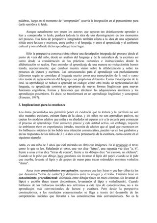 palabras, luego en el momento de “comprender” ocurría la integración en el pensamiento para
darle sentido a lo leído.
Aunque actualmente son pocos los autores que separan tan drásticamente aprender a
leer y comprender lo leído, perdura todavía la idea de una desintegración en dos momentos
del proceso. Esa falta de perspectiva integradora también afecta a la idea de una separación
nítida entre lectura y escritura, entre ambos y el lenguaje, y entre el aprendizaje y el ambiente
cultural y social dónde dicho aprendizaje tiene lugar.
Sólo la perspectiva constructivista ofrece una descripción integrada del proceso desde el
punto de vista del niño, desde un análisis del lenguaje y de la naturaleza de la escritura así
como desde la consideración de las prácticas culturales e instruccionales donde la
alfabetización se realiza. Para entender el aprendizaje de una manera no reduccionista hemos
tenido, necesariamente, que cambiar nuestra visión sobre la alfabetización y sobre los
procesos de lectura y escritura. Las consecuencias para el aprendizaje son profundamente
diferentes según se considere el lenguaje escrito como una transcripción de lo oral o como
otro modo de representación del lenguaje con propósitos diferentes. Como transcripción de lo
oral, su aprendizaje se reduce a aprender un código; como otro modo de representación del
lenguaje, su aprendizaje consiste en apropiarse de nuevas formas lingüísticas para nuevas
funciones cognitivas, formas y funciones que afectarán las adquisiciones anteriores y los
aprendizajes posteriores. Es decir, se transformará en un aprendizaje lingüístico y conceptual
(Ferreiro, 1997).
3. Implicaciones para la enseñanza
Los datos presentados nos permiten poner en evidencia que la lectura y la escritura no son
sólo materias escolares, existen fuera de la clase, y los niños no son aprendices pasivos, no
copian los modelos adultos que están a su alrededor ni esperan a ir a la escuela para comenzar
el proceso de aprendizaje. Este comienzo precoz y esta actitud activa, sin embargo, requiere
de ambientes ricos en experiencias letradas, necesita de adultos que al igual que reconocen en
los balbuceos iniciales de los bebés una intención comunicativa, puedan ver en los garabatos y
en las respuestas de los niños de 3 o 4 años a los precursores de la escritura, como ocurre en el
siguiente ejemplo.
Anna, es una niña de 3 años que está mirando un libro con imágenes. En él reconoce el texto
como lo que se lee. Señalando el texto, una vez dice "letras", una segunda vez dice "a, b",
frente a unas cifras dice "letras de contar", frente a los dibujos dice "un camión, un elefante".
Cuando se le pide que dibuje, hace garabatos sin levantar el lápiz del papel, cuando se le pide
que escriba, levanta el lápiz y da golpes de mano para trazar redondeles mientras verbaliza
"Anna".
Anna tiene conocimientos conceptuales: reconoce que hay letras y que hay cifras (a los
que denomina “letras de contar”) y diferencia entre la imagen y el texto. También tiene un
conocimiento procedimental: diferencia entre dibujar (hace un trazo continuo sin levantar el
lápiz) y escribir (hace trazos discontinuos, levantando el lápiz y verbalizando). Cuando
hablamos de los balbuceos iniciales nos referimos a este tipo de conocimientos, no a los
aprendizajes más convencionales de lectura y escritura. Pero desde la perspectiva
constructivista, a los resultados convencionales se llega a través del desarrollo de las
competencias iniciales que llevarán a los conocimientos más convencionales. No es la
 