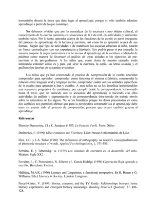 transmisión directa la única que dará lugar al aprendizaje, porque el niño también adquiere
aprendizaje a partir de lo que construye.
No debemos olvidar que por la naturaleza de la escritura como objeto cultural, el
conocimiento de lo escrito comienza en situaciones de la vida real, en actividades y ambientes
también reales. Por lo tanto, aprender acerca de las funciones de lo escrito es parte integrante
del proceso de aprendizaje de la lectura y escritura, así como lo es aprender acerca de sus
formas. Según qué tipo de actividades o de materiales las escuelas ofrezcan al niño, estarán
en franca contradicción con sus experiencias e hipótesis. Eso podría pasar si por ejemplo, la
escuela propone la copia como única vía de acceso al aprendizaje de la escritura, el dictado de
palabras como manera de favorecer el análisis de letras aisladas o los ejercicios de pre-
escritura o de pre-grafismos. A los niños que, como Anna de nuestro ejemplo, están
intentando entender cómo es y para qué sirve la escritura, la copia, las letras aisladas y el
grafismo los desvían de su camino evolutivo.
Los niños que ya han comenzado el proceso de comprensión de lo escrito necesitan
comprender para aprender: comprender cómo funciona el sistema alfabético, comprender la
relación entre lenguaje oral y lenguaje escrito, comprender cuáles son las unidades específicas
de lo escrito para aprender a leer y escribir. A esos niños no se los beneficia imponiéndoles
una secuencia progresiva de enseñanza, por ejemplo desde la correspondencia letra-sonido
hasta el texto, que no coincide con la secuencia del aprendizaje o haciendo con ellos
actividades de análisis o segmentación y de correspondencia letra-sonido sin trabajo previo
sobre la naturaleza de los signos. No se los beneficia porque los datos presentados en estos
dos capítulos nos permiten afirmar que para la perspectiva constructivista el aprendizaje debe
tener en cuenta todo el proceso de comprensión, proceso que ocurre también gracias al
aprendizaje.
Referencias
Blanche-Benveniste, Cl y C. Jeanjean (1987) Le français Parlé. Paris: Didier.
Desbordes, F. (1990) Idées romaines sur l’écriture. Lille: Presses Universitaires de Lille.
Ehri, L.C. y L.S. Wilce (1980) The influencia of orthography on reader’s conceptualizations
of phonemic structure of words. Applied Psycholinguistics, 1, 371-385.
Ferreiro, E. y Teberosky, A. (1979) Los sistemas de escritura en el desarrollo del niño.
México: Siglo XXI.
Ferreiro, E., C. Pontecorvo, N. Ribeiro y I. García Hidalgo (1996) Caperucita Roja aprende a
escribir. Barcelona: Gedisa.
Halliday, M.A.K. (1996) Literacy and Linguistics: a functional perspective. En R. Hasan y G.
Williams (Eds.) Literacy in Society. London: Longman.
Purcell-Gates, V. (1996) Stories, coupons, and the TV Guide: Relationships between home
literacy experiences and emergent literacy knowledge. Reading Reserach Quaterly, 31, 406-
428.
 