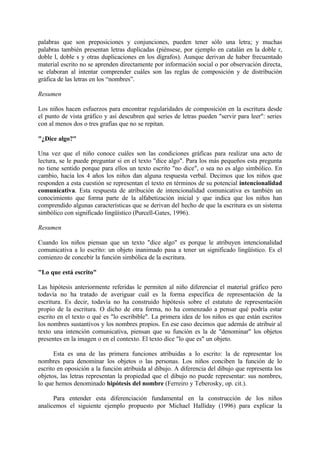 palabras que son preposiciones y conjunciones, pueden tener sólo una letra; y muchas
palabras también presentan letras duplicadas (piénsese, por ejemplo en catalán en la doble r,
doble l, doble s y otras duplicaciones en los dígrafos). Aunque derivan de haber frecuentado
material escrito no se aprenden directamente por información social o por observación directa,
se elaboran al intentar comprender cuáles son las reglas de composición y de distribución
gráfica de las letras en los “nombres”.
Resumen
Los niños hacen esfuerzos para encontrar regularidades de composición en la escritura desde
el punto de vista gráfico y así descubren qué series de letras pueden "servir para leer": series
con al menos dos o tres grafías que no se repitan.
"¿Dice algo?"
Una vez que el niño conoce cuáles son las condiciones gráficas para realizar una acto de
lectura, se le puede preguntar si en el texto "dice algo". Para los más pequeños esta pregunta
no tiene sentido porque para ellos un texto escrito "no dice", o sea no es algo simbólico. En
cambio, hacia los 4 años los niños dan alguna respuesta verbal. Decimos que los niños que
responden a esta cuestión se representan el texto en términos de su potencial intencionalidad
comunicativa. Esta respuesta de atribución de intencionalidad comunicativa es también un
conocimiento que forma parte de la alfabetización inicial y que indica que los niños han
comprendido algunas características que se derivan del hecho de que la escritura es un sistema
simbólico con significado lingüístico (Purcell-Gates, 1996).
Resumen
Cuando los niños piensan que un texto "dice algo" es porque le atribuyen intencionalidad
comunicativa a lo escrito: un objeto inanimado pasa a tener un significado lingüístico. Es el
comienzo de concebir la función simbólica de la escritura.
"Lo que está escrito"
Las hipótesis anteriormente referidas le permiten al niño diferenciar el material gráfico pero
todavía no ha tratado de averiguar cuál es la forma específica de representación de la
escritura. Es decir, todavía no ha construido hipótesis sobre el estatuto de representación
propio de la escritura. O dicho de otra forma, no ha comenzado a pensar qué podría estar
escrito en el texto o qué es "lo escribible". La primera idea de los niños es que están escritos
los nombres sustantivos y los nombres propios. En ese caso decimos que además de atribuir al
texto una intención comunicativa, piensan que su función es la de "denominar" los objetos
presentes en la imagen o en el contexto. El texto dice "lo que es" un objeto.
Esta es una de las primera funciones atribuidas a lo escrito: la de representar los
nombres para denominar los objetos o las personas. Los niños conciben la función de lo
escrito en oposición a la función atribuida al dibujo. A diferencia del dibujo que representa los
objetos, las letras representan la propiedad que el dibujo no puede representar: sus nombres,
lo que hemos denominado hipótesis del nombre (Ferreiro y Teberosky, op. cit.).
Para entender esta diferenciación fundamental en la construcción de los niños
analicemos el siguiente ejemplo propuesto por Michael Halliday (1996) para explicar la
 