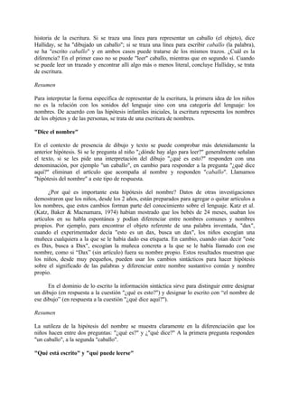 historia de la escritura. Si se traza una línea para representar un caballo (el objeto), dice
Halliday, se ha "dibujado un caballo"; si se traza una línea para escribir caballo (la palabra),
se ha "escrito caballo" y en ambos casos puede tratarse de los mismos trazos. ¿Cuál es la
diferencia? En el primer caso no se puede "leer" caballo, mientras que en segundo sí. Cuando
se puede leer un trazado y encontrar allí algo más o menos literal, concluye Halliday, se trata
de escritura.
Resumen
Para interpretar la forma específica de representar de la escritura, la primera idea de los niños
no es la relación con los sonidos del lenguaje sino con una categoría del lenguaje: los
nombres. De acuerdo con las hipótesis infantiles iniciales, la escritura representa los nombres
de los objetos y de las personas, se trata de una escritura de nombres.
"Dice el nombre"
En el contexto de presencia de dibujo y texto se puede comprobar más detenidamente la
anterior hipótesis. Si se le pregunta al niño "¿dónde hay algo para leer?" generalmente señalan
el texto, si se les pide una interpretación del dibujo "¿qué es esto?" responden con una
denominación, por ejemplo "un caballo", en cambio para responder a la pregunta "¿qué dice
aquí?" eliminan el artículo que acompaña al nombre y responden "caballo". Llamamos
"hipótesis del nombre" a este tipo de respuesta.
¿Por qué es importante esta hipótesis del nombre? Datos de otras investigaciones
demostraron que los niños, desde los 2 años, están preparados para agregar o quitar artículos a
los nombres, que estos cambios forman parte del conocimiento sobre el lenguaje. Katz et al.
(Katz, Baker & Macnamara, 1974) habían mostrado que los bebés de 24 meses, usaban los
artículos en su habla espontánea y podían diferenciar entre nombres comunes y nombres
propios. Por ejemplo, para encontrar el objeto referente de una palabra inventada, "dax",
cuando el experimentador decía "esto es un dax, busca un dax", los niños escogían una
muñeca cualquiera a la que se le había dado esa etiqueta. En cambio, cuando oían decir "este
es Dax, busca a Dax", escogían la muñeca concreta a la que se le había llamado con ese
nombre, como si “Dax” (sin artículo) fuera su nombre propio. Estos resultados muestran que
los niños, desde muy pequeños, pueden usar los cambios sintácticos para hacer hipótesis
sobre el significado de las palabras y diferenciar entre nombre sustantivo común y nombre
propio.
En el dominio de lo escrito la información sintáctica sirve para distinguir entre designar
un dibujo (en respuesta a la cuestión "¿qué es esto?") y designar lo escrito con “el nombre de
ese dibujo” (en respuesta a la cuestión "¿qué dice aquí?").
Resumen
La sutileza de la hipótesis del nombre se muestra claramente en la diferenciación que los
niños hacen entre dos preguntas: "¿qué es?" y ¿"qué dice?" A la primera pregunta responden
"un caballo", a la segunda "caballo".
"Qué está escrito" y "qué puede leerse"
 