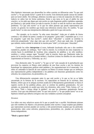 Otra hipótesis interesante que desarrollan los niños consiste en diferenciar entre "lo que está
escrito" y "lo que puede leerse" a partir de lo escrito. Esta distinción puede carecer de sentido
para un lector adulto. Sin embargo, debemos recordar que se trata de respuestas de niños que
todavía no saben leer de forma autónoma, frente a una tarea en la que el adulto lee una
oración y se les pide que digan qué está escrito en cada fragmento gráfico (palabras separadas
por blancos) y qué puede leerse en toda la oración. Es decir se trata de resolver una situación
problema. “Lo que está escrito” es lo que los niños piensan que puede representarse por
escrito: en general, los nombres que tienen una referencia externa clara. En cambio, "lo que
puede leerse" es más una interpretación elaborada a partir de lo que está escrito.
Por ejemplo, en la oración “la niña come chocolate”, leída por el adulto de forma
continua y sin señalar las partes, cuando se les pregunta “¿pone niña”, responden que sí, si se
les pregunta “¿qué más hay escrito?”, suelen decir “chocolate” y cuando se continúa la
entrevista preguntando “¿hay algo más que esté escrito?”, dicen que nada más. Al pedirles
que señalen, suelen señalar la mitad de la oración para “niña” y el resto para “chocolate”.
Cuando los niños interpretan el texto, habiendo localizado sólo uno o dos nombres
sustantivos, pueden sin embargo, "leer" toda la oración. La evolución de estas respuestas se
orienta hacia la posibilidad de localizar otras categorías de palabras y no sólo nombres:
nombres y verbos, aunque sigan "leyendo" toda la oración, hasta que finalmente todas las
partes de la oración escrita se pueden atribuir y localizar (véanse los detalles de esta situación
experimental en Ferreiro y Teberosky, op. cit.).
Esta distinción entre "lo escrito" y "lo que se lee" está causada de la perturbación que
provocan los espacios en blanco entre palabras de una frase escrita y por los intentos de
homologar las separaciones gráficas entre palabras y las segmentaciones en el enunciado. Los
niños no entienden la función de esos espacios en blanco al mismo tiempo que no atribuyen
una representación gráfica independiente a las palabras con funciones gramaticales como los
artículos, las conjunciones, los pronombres, etc.
Una diferenciación semejante entre lo que está escrito y lo que se lee ya se había
encontrado en la historia de la escritura. Un especialista en historia de la escritura, Jean
Bottéro, refiere que en la antigua escritura acadia de la Mesopotamia generalmente se hacía el
registro escrito de las palabras plenas, pero se omitían las palabras gramaticales. Así por
ejemplo, un enunciado en acadio que tenía tres elementos, tales como "Enki, Isimus, cri", se
leía como "Enki a Isimus dirige la palabra", sin que los elementos gramaticales fueran
escritos. Creo que esta diferencia entre "lo que está escrito" y "lo que puede leerse" no es un
hipótesis infantil que debería corregirse sino una verdadera cuestión conceptual.
Resumen
Los niños son muy selectivos acerca de lo que se puede leer o escribir. Inicialmente piensan
que sólo nombres de objetos o de personas pueden estar escritos. Luego aceptan que palabras
que representan acciones pueden ser escritas y sólo posteriormente aceptan que las partículas
gramaticales, tales como artículos, preposiciones, pronombres, etc., puedan ser escritas de
forma independiente.
"Decir y querer decir"
 
