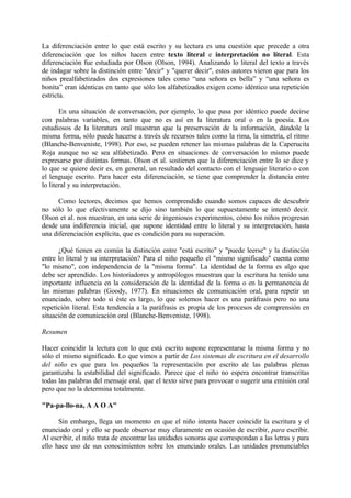 La diferenciación entre lo que está escrito y su lectura es una cuestión que precede a otra
diferenciación que los niños hacen entre texto literal e interpretación no literal. Esta
diferenciación fue estudiada por Olson (Olson, 1994). Analizando lo literal del texto a través
de indagar sobre la distinción entre "decir" y "querer decir", estos autores vieron que para los
niños prealfabetizados dos expresiones tales como “una señora es bella” y “una señora es
bonita” eran idénticas en tanto que sólo los alfabetizados exigen como idéntico una repetición
estricta.
En una situación de conversación, por ejemplo, lo que pasa por idéntico puede decirse
con palabras variables, en tanto que no es así en la literatura oral o en la poesía. Los
estudiosos de la literatura oral muestran que la preservación de la información, dándole la
misma forma, sólo puede hacerse a través de recursos tales como la rima, la simetría, el ritmo
(Blanche-Benveniste, 1998). Por eso, se pueden retener las mismas palabras de la Caperucita
Roja aunque no se sea alfabetizado. Pero en situaciones de conversación lo mismo puede
expresarse por distintas formas. Olson et al. sostienen que la diferenciación entre lo se dice y
lo que se quiere decir es, en general, un resultado del contacto con el lenguaje literario o con
el lenguaje escrito. Para hacer esta diferenciación, se tiene que comprender la distancia entre
lo literal y su interpretación.
Como lectores, decimos que hemos comprendido cuando somos capaces de descubrir
no sólo lo que efectivamente se dijo sino también lo que supuestamente se intentó decir.
Olson et al. nos muestran, en una serie de ingeniosos experimentos, cómo los niños progresan
desde una indiferencia inicial, que supone identidad entre lo literal y su interpretación, hasta
una diferenciación explícita, que es condición para su superación.
¿Qué tienen en común la distinción entre "está escrito" y "puede leerse" y la distinción
entre lo literal y su interpretación? Para el niño pequeño el "mismo significado" cuenta como
"lo mismo", con independencia de la "misma forma". La identidad de la forma es algo que
debe ser aprendido. Los historiadores y antropólogos muestran que la escritura ha tenido una
importante influencia en la consideración de la identidad de la forma o en la permanencia de
las mismas palabras (Goody, 1977). En situaciones de comunicación oral, para repetir un
enunciado, sobre todo si éste es largo, lo que solemos hacer es una paráfrasis pero no una
repetición literal. Esta tendencia a la paráfrasis es propia de los procesos de comprensión en
situación de comunicación oral (Blanche-Benveniste, 1998).
Resumen
Hacer coincidir la lectura con lo que está escrito supone representarse la misma forma y no
sólo el mismo significado. Lo que vimos a partir de Los sistemas de escritura en el desarrollo
del niño es que para los pequeños la representación por escrito de las palabras plenas
garantizaba la estabilidad del significado. Parece que el niño no espera encontrar transcritas
todas las palabras del mensaje oral, que el texto sirve para provocar o sugerir una emisión oral
pero que no la determina totalmente.
"Pa-pa-llo-na, A A O A"
Sin embargo, llega un momento en que el niño intenta hacer coincidir la escritura y el
enunciado oral y ello se puede observar muy claramente en ocasión de escribir, para escribir.
Al escribir, el niño trata de encontrar las unidades sonoras que correspondan a las letras y para
ello hace uso de sus conocimientos sobre los enunciado orales. Las unidades pronunciables
 