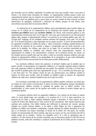 que descubre son las sílabas, repitiendo el nombre que tiene que escribir varias veces para sí
mismo y de forma lenta encuentra las sílabas. La segmentación silábica parece como una
segmentación natural, que no requiere un conocimiento reflexivo. Esto ocurre cuando la tarea
consiste en decir las palabras poco a poco (pero no ocurre cuando la tarea consiste en hacer
operaciones de agregado, sustitución o inserción de sílabas, porque en este úlitmo caso
convertimos una tarea fácil en una tarea difícil).
La utilización de la segmentación silábica como procedimiento para escribir indica un
avance en el sentido de la comprensión de la estructura del sistema desde un etapa de
escritura pre-silábica hacia una escritura silábica. En efecto, toda notación gráfica es una
representación externa que está “en el lugar de” otra cosa, que re-presenta (y no sólo presenta)
alguna idea, imagen o representación interna. La escritura es un sistema gráfico que está “en
el lugar del” lenguaje, de las unidades sonoras mínimas del lenguaje. Este estar “en el lugar
de” es la función primaria y más importante de los signos escritos. A través del procedimiento
de segmentar la palabra en sílabas las niñas y niños comienzan a trabajar cognitivamente con
la relación de notación de los sonidos y llegan a comprender que las letras reenvían a las
partes de la palabra, las sílabas, que están en su lugar. En la escritura controlada por la
segmentación silábica se establece una relación entre una representación -interna-, la
segmentación en sílabas y las características -externas- de la notación escrita. En efecto, en
los estudios previos quedó claro que las niñas y niños no inventan sistemas silábicos sino que
aplican la segmentación silábica a las propiedades de la ortografía a la que están habituados:
es decir usan la forma convencional de las letras para escribir silábicamente.
Las escrituras silábicas tienen dos aspectos: el primero implica que la palabra que se
quiere escribir se descompone en segmentos silábicos y el segundo segundo aspecto implica
que cada segmento silábico es indicado por una grafía. Por ejemplo, si la niña o el niño tiene
que escribir la palabra gato, hará una segmentación en /ga/ - /to/ y escribirá una letra para /ga/
y una letra para /to/. Nos damos cuenta de que sus producciones son silábicas cuando el
número de letras que escribe varía de palabra en palabra según el número de segmentos
silábicos de cada una y cuando le pedimos que lea lo que ha escrito.
Las escrituras controladas por la segmentación silábica pueden realizarse con letras que
no tengan un valor sonoro convencional, es decir con letras cualesquiera, porque inicialmente
la segmentación silábica controla la cantidad de grafías que se deben escribir. Con
posterioridad, el valor sonoro de las grafías será tenido en cuenta al mismo tiempo que la
cantidad de grafías.
La primera relación entre los segmentos silábicos y los valores de las letras se realiza
sobre la vocal dando lugar, por ejemplo, a la escritura de A A O A para papallona. La
mayoría de las niñas y niños catalano hablantes llegan a descubrir el valor sonoro de las
vocales de forma más rápida que el valor sonoro de las consonantes. Hay muchos factores que
explican esta conducta. Una sílaba implica por definición la presencia de vocales -porque
siempre las vocales forman sílabas-, y las niñas y niños llegan no sólo a segmentar las
palabras en sílabas sino también a analizarlas. Cuando analizan las sílabas descubren la vocal,
que es el elemento con mayor sonoridad, el núcleo de la sílaba. Por otra parte, las vocales
pueden ser pronunciadas de forma aislada, algo que no ocurre con las con-sonantes (de allí el
origen griego de su nombre, “suenan en compañía con”). Si a ello le agregamos que el
nombre y el valor sonoro de las vocales coinciden, que su frecuencia gráfica es del 50% en las
palabras escritas, todo ello contribuye a explicar la preferencia de los niños por las vocales al
escribir.
 