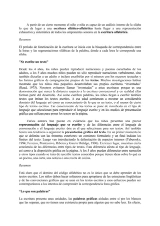 A partir de un cierto momento el niño o niña es capaz de un análisis interno de la sílaba
lo que da lugar a una escritura silábico-alfabética hasta llegar a una representación
exhaustiva y sistemática de todos los omponentes sonoros en la escritura alfabética.
Resumen
El período de fonetización de la escritura se inicia con la búsqueda de correspondencia entre
la letras y las segmentaciones silábicas de la palabra, donde a cada letra le corresponde una
sílaba.
"Se escribe un texto"
Desde los 4 años, los niños pueden reproducir narraciones y poesías escuchadas de los
adultos, a los 5 años muchos niños pueden no sólo reproducir narraciones verbalmente, sino
también dictarlas a un adulto o incluso escribirlas por sí mismos con los recursos textuales y
las formas gráficas de compaginación propias de los textos. Muchas investigaciones habían
mostrado que los niños más pequeños desarrollaban sus propias escrituras “inventadas”
(Read, 1975). Nosotros evitamos llamar “inventadas” a estas escrituras porque es una
denominación que marca la distancia respecto a la escritura convencional y en realidad ellas
forman parte del desarrollo. Así como escriben palabras, los niños llegan a escribir también
textos que imitan los textos escritos. A esa edad comienzan a mostrar un considerable
dominio del lenguaje así como un conocimiento de lo que es un texto, o al menos de cierto
tipo de textos escritos. Ese conocimiento de los textos se pone de manifiesto en el tipo de
lenguaje que seleccionan para reproducir el lenguaje escrito y en los medios de presentación
gráfica que utilizan para poner los textos en la página.
Varios autores han puesto en evidencia que los niños presentan una precoz
representación del lenguaje que se escribe y de las diferencias entre el lenguaje de
conversación y el lenguaje escrito: éste es el que seleccionan para sus textos. Así también
tienen una tendencia a organizar la presentación gráfica del texto. En un primer momento lo
que se delimita son las fronteras exteriores: un comienzo formulario y un final indican los
límites del texto. Luego van introduciendo la delimitación de espacios internos (Teberosky,
1994; Ferreiro, Pontecorvo, Ribeiro y García Hidalgo, 1996). En tercer lugar, muestran cierta
conciencia de las diferencias entre tipos de textos. Esta diferencia afecta al tipo de lenguaje,
así como a la disposición gráfica en la página. A los 5 años pueden diferenciar entre narración
y otros tipos cuando se trata de rescribir textos conocidos porque tienen ideas sobre lo qué es
un poema, una carta, una noticia o una receta de cocina.
Resumen
Está claro que el domino del código alfabético no es lo único que se debe aprender de los
textos escritos. Los niños deben hacer esfuerzos para apropiarse de las estructuras lingüísticas
y de las convenciones gráficas que se usan en los textos escritos y esos esfuerzos pueden ser
contemporáneos a los intentos de comprender la correspondencia fono-gráfica.
“Lo que son palabras”
La escritura presenta unas unidades, las palabras gráficas aisladas entre sí por los blancos
que las separan, que no tienen una existencia propia para alguien que no sabe leer. En efecto,
 