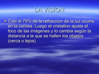 LA VISION Casi el 75% de la refraccion de la luz ocurre en la cornea. Luego el cristalino ajusta el foco de las imágenes y lo cambia según la distancia a la que se hallen los objetos (cerca o lejos) 