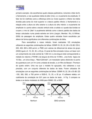 primeiro exemplo, nós escolhemos quatro desses parâmetros, incluindo o fator de Q,
o fechamento, a raiz quadrada média do jitter (rms), e o cruzamento da amplitude. O
fator de Q é definido como a diferença entre os níveis superior e inferior da média
dividida pela soma do nível superior e o desvio padrão inferior; o fechamento é a
relação entre a altura do olho exterior e à altura do olho interior; o cruzamento de
amplitude é o ponto sobre a escala vertical onde a subida e a queda das bordas se
cruzam, o rms do “jitter” é usualmente definido como o desvio padrão dos dados de
tempo calculados numa janela estreita em torno (Jargon, Member, Wu, & Willner,
2009) da passagem de amplitude. Estas quatro entradas foram escolhidos por
alterar de forma significativa com diferentes combinações de falha.
Para exemplificar o nosso método, foram realizadas 125 simulações
utilizando as seguintes combinações de falhas: OSNR-16, 20, 24, 28 e 32 dB; CD-0,
200, 400, 600 e 800 ps/nm; e PMD com valores de diferencial de atraso de grupo
(DGD) igual a 0, 10, 20, 30, e 40 ps. O canal de fibra simulado incluiu um laser com
um comprimento de onda central de 1.550 nm e uma largura total correspondente a
metade do máximo ( FWHM ) da largura de linha de 10 MHz , uma fonte lógica de
10 Gbs , um único braço , “Mach-Zehnder”, um modulador óptico distorcido no ponto
de quadratura com um Vπ como unidade de tensão, e um filtro de Bessel –Thomson
de quarta ordem. Uma vez que o modelo foi agrupado, nós validamos a sua
precisão, com um conjunto diferente de dados de teste. Foram utilizados 64
simulações com as seguintes combinações de falhas: OSNR-18, 22, 26 e 30 dB, CD
-100, 300, 500, e 700 ps/nm e DGD-5, 15, 25, e 35 ps. O software relatou um
coeficiente de correlação de 0,91 para os dados de teste . A Fig. 3 compara os
testes e os dados modelado do ANN para OSNR, CD, e DGD.

Nenhum

DDG somente

 