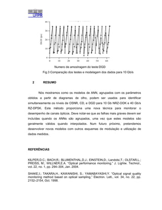 Numero de amostragem do teste DGD
Fig.3 Comparação dos testes e modelagem dos dados para 10 Gb/s
2

RESUMO

Nós mostramos como os modelos de ANN, agrupados com os parâmetros
obtidos a partir de diagramas de olho, podem ser usados para identificar
simultaneamente os níveis de OSNR, CD, e DGD para 10 Gb NRZ-OOK e 40 Gb/s
RZ-DPSK. Este método proporciona uma nova técnica para monitorar o
desempenho de canais ópticos. Deve notar-se que as falhas mais graves devem ser
incluídas quando os ANNs são agrupados, uma vez que estes modelos são
geralmente válidos quando interpolados. Num futuro próximo, pretendemos
desenvolver novos modelos com outros esquemas de modulação e utilização de
dados medidos.

REFERÊNCIAS

KILPER,D.C.; BACH,R.; BLUMENTHAL,D.J.; EINSTEIN,D.; Landolsi,T.; OLSTAR,L.;
PREISS, M.; WILLNER,E.A. “Optical performance monitoring,” J. Lightw. Technol.,
vol. 22, no. 1, pp. 294–304, Jan. 2004.
SHAKE,I.; TAKARA,H.; KAWANISHI, S.; YAMABAYASHI,Y. “Optical signal quality
monitoring method based on optical sampling,” Electron. Lett., vol. 34, no. 22, pp.
2152–2154, Oct. 1998.

 