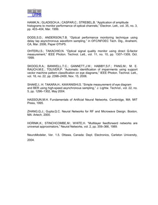 HANIK,N.; GLADISCH,A.; CASPAR,C.; STREBEL,B. “Application of amplitude
histograms to monitor performance of optical channels,” Electron. Lett., vol. 35, no. 3,
pp. 403–404, Mar. 1999.
DODS,S.D.; ANDERSON,T.B. “Optical performance monitoring technique using
delay tap asynchronous waveform sampling,” in OFC/NFOEC Tech. Dig., Anaheim,
CA, Mar. 2006, Paper OThP5.
OHTERU,S.; TAKACHIO,N. “Optical signal quality monitor using direct Q-factor
measurement,” IEEE Photon. Technol. Lett., vol. 11, no. 10, pp. 1307–1309, Oct.
1999.
SKOOG,R.A.; BANWELL,T.C.; GANNETT,J.W.; HABIBY,S.F.; PANG,M.; M. E.
RAUCH,M.E.; TOLIVER,P. “Automatic identification of impairments using support
vector machine pattern classification on eye diagrams,” IEEE Photon. Technol. Lett.,
vol. 18, no. 22, pp. 2398–2400, Nov. 15, 2006.
SHAKE,I.; H. TAKARA,H.; KAWANISHI,S. “Simple measurement of eye diagram
and BER using high-speed asynchronous sampling,” J. Lightw. Technol., vol. 22, no.
5, pp. 1296–1302, May 2004.
HASSOUN,M.H. Fundamentals of Artificial Neural Networks. Cambridge, MA: MIT
Press, 1995.
ZHANG,Q.J.; Gupta,Q.C. Neural Networks for RF and Microwave Design. Boston,
MA: Artech, 2000.
HORNIK,K.; STINCHCOMBE,M.; WHITE,H. “Multilayer feedforward networks are
universal approximators,” Neural Networks, vol. 2, pp. 359–366, 1989.
NeuroModeler, Ver. 1.5. Ottawa, Canada: Dept. Electronics, Carleton University,
2004.

 