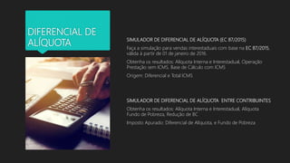 DIFERENCIAL DE
ALÍQUOTA
SIMULADOR DE DIFERENCIAL DE ALÍQUOTA (EC 87/2015)
Faça a simulação para vendas interestaduais com base na EC 87/2015,
válida à partir de 01 de janeiro de 2016.
Obtenha os resultados: Alíquota Interna e Interestadual, Operação
Prestação sem ICMS, Base de Cálculo com ICMS
Origem: Diferencial e Total ICMS
SIMULADOR DE DIFERENCIAL DE ALÍQUOTA ENTRE CONTRIBUINTES
Obtenha os resultados: Alíquota Interna e Interestadual, Alíquota
Fundo de Pobreza, Redução de BC
Imposto Apurado: Diferencial de Alíquota, e Fundo de Pobreza
 