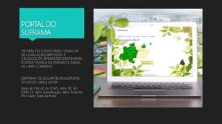 PORTAL DO
SUFRAMA
SISTEMA EXCLUSIVO PARA CONAULTA
DE LEGISLAÇÃO, IMPOSTOS E
CÁLCULOS DE OPERAÇÕES DESTINADAS
À ZONA FRANCA DE MANAUS E ÁREAS
DE LIVRE COMÉRCIO
OBTENHA OS SEGUINTES RESULTADOS
DE NOSSO SIMULADOR:
Base de Cálculo do ICMS, Valor, BC do
ICMS ST, Valor Substituição, Valor Total do
IPI e Valor Total da Nota
 