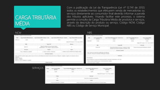 CARGA TRIBUTÁRIA
MÉDIA
Com a publicação da Lei da Transparência (Lei nº 12.741 de 2012)
todos os estabelecimentos que efetuarem venda de mercadorias ou
serviços diretamente ao consumidor final deverão informar a parcela
dos tributos aplicáveis. Visando facilitar este processo, o sistema
permite a consulta da Carga Tributária Média de produtos e serviços,
através da descrição do produto ou serviço, Código NCM, Código
NBS ou Código de Serviço Municipal.
NCM NBS
SERVIÇOS
 