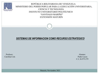 REPÚBLICA BOLIVARIANA DE VENEZUELA
MINISTERIO DEL PODER POPULAR PARA LA EDUCACIÓN UNIVERSITARIA,
CIENCIA Y TECNOLOGÍA
INSTITUTO UNIVERSITARIO POLITÉCNICO
“SANTIAGO MARIÑO”
EXTENSIÓN MATURÍN
SISTEMAS DE INFORMACION COMO RECURSO ESTRATEGICO
Profesor: Alumno:
Carolina Cols Pedro Luces
C.I: 26.975.279
Maturín, Noviembre 2021
 