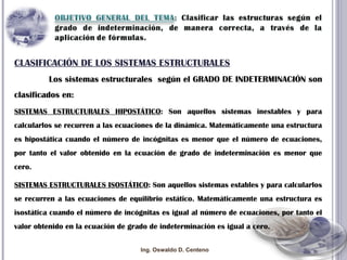CLASIFICACIÓN DE LOS SISTEMAS ESTRUCTURALES Los sistemas estructurales  según el GRADO DE INDETERMINACIÓN son clasificados en: SISTEMAS ESTRUCTURALES HIPOSTÁTICO : Son aquellos sistemas inestables y para calcularlos se recurren a las ecuaciones de la dinámica. Matemáticamente una estructura es hipostática cuando el número de incógnitas es menor que el número de ecuaciones, por tanto el valor obtenido en la ecuación de grado de indeterminación es menor que cero. SISTEMAS ESTRUCTURALES ISOSTÁTICO : Son aquellos sistemas estables y para calcularlos se recurren a las ecuaciones de equilibrio estático. Matemáticamente una estructura es isostática cuando el número de incógnitas es igual al número de ecuaciones, por tanto el valor obtenido en la ecuación de grado de indeterminación es igual a cero. Ing. Oswaldo D. Centeno 