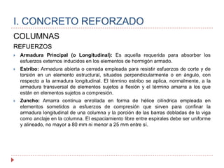 COLUMNASREFUERZOSArmadura Principal (o Longitudinal): Es aquella requerida para absorber los esfuerzos externos inducidos en los elementos de hormigón armado. Estribo: Armadura abierta o cerrada empleada para resistir esfuerzos de corte y de torsión en un elemento estructural, situados perpendicularmente o en ángulo, con respecto a la armadura longitudinal. El término estribo se aplica, normalmente, a la armadura transversal de elementos sujetos a flexión y el término amarra a los que están en elementos sujetos a compresión.Zuncho: Amarra continua enrollada en forma de hélice cilíndrica empleada en elementos sometidos a esfuerzos de compresión que sirven para confinar la armadura longitudinal de una columna y la porción de las barras dobladas de la viga como anclaje en la columna. El espaciamiento libre entre espirales debe ser uniforme y alineado, no mayor a 80 mm ni menor a 25 mm entre sí. I. CONCRETO REFORZADO