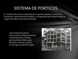 SISTEMA DE PORTICOS
Es sistema estructural compuesto por un pórtico especial, resistente a
momentos, esencialmente completo, sin diagonales que resisten todas las
cargas verticales y fuerzas horizontales




      -En el sistema de pórtico
       vemos como la carga se trasmite
       horizontalmente a medida
      que los pórticos Deben estar
      Alineados Para que sea hay
      con las sigas se trasmita cargas
 
