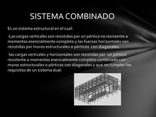 SISTEMA COMBINADO
Es un sistema estructural en el cual:
-Las cargas verticales son resistidas por un pórtico no resistente a
momentos esencialmente completo y las fuerzas horizontales son
resistidas por muros estructurales o pórticos con diagonales.
-las cargas verticales y horizontales son resistidas por un pórtico
resistente a momentos esencialmente completo combinado con
muros estructurales o pórticos con diagonales y que no cumplen los
requisitos de un sistema dual.
 