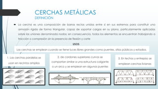 CERCHAS METÁLICAS
DEFINICIÓN
 La cercha es una composición de barras rectas unidas entre sí en sus extremos para constituir una
armazón rígida de forma triangular, capaz de soportar cargas en su plano, particularmente aplicadas
sobre las uniones denominada nodos; en consecuencia, todos los elementos se encuentran trabajando a
tracción o compresión sin la presencia de flexión y corte
Las cerchas se emplean cuando se tiene luces libres grandes como puentes, sitios públicos y estadios.
USOS
1. Las cerchas paralelas se
usan en recintos amplios
2. de cordones superiores curvos se
comportan similar a una estructura colgante
o un arco y se emplean en algunos puentes
3. En techos y entrepiso se
emplean cerchas livianas
 