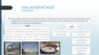 MALLAS ESPACIALES
DEFINICIÓN
 Una malla espacial o armadura de tres dimensiones es una estructura preferentemente
elaborada a base de la unión de barras y esferas, y cuya distribución de esfuerzos se
realiza en los tres ejes del espacio.
La estructura espacial es una solución arquitectónica con unas
cualidades bien diferenciadas respecto de otro tipo de estructuras:
Este tipo de estructura es adecuada tanto para pequeñas
marquesinas ornamentales por su valor estético como para
instalaciones de grandes luces por su capacidad resistente
USOS
c
TIPOS
MALLAS FORMADAS POR
UNA SOLA CAPA
MALLAS FORMADAS POR 2
O MÁS CAPAS
MALLAS DIRECTAS O
TRIANGULADAS
MALLAS ESPACIALES
COMPENSADAS O
DIFERENCIALES
 