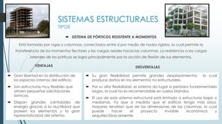 SISTEMA DE PÓRTICOS RESISTENTE A MOMENTOS
Está formado por vigas y columnas, conectados entre sí por medio de nodos rígidos, lo cual permite la
transferencia de los momentos flectores y las cargas axiales hacia las columnas. La resistencia a las cargas
laterales de los pórticos se logra principalmente por la acción de flexión de sus elementos.
SISTEMAS ESTRUCTURALES
TIPOS
 Gran libertad en la distribución de
los espacios internos del edificio.
 Son estructuras muy flexibles que
atraen pequeñas solicitaciones
sísmicas.
 Disipan grandes cantidades de
energía gracias a la ductilidad que
poseen los elementos y la gran
hiperestaticidad del sistema.
VENTAJAS
 Su gran flexibilidad permite grandes desplazamientos lo cual
produce daños en los elementos no estructurales.
 Por su alta flexibilidad, el sistema da lugar a períodos fundamentales
largos, lo cual no es recomendable en suelos blandos.
 El uso de este sistema estructural está limitado a estructuras bajas o
medianas. Ya que a medida que el edificio tenga más pisos,
mayores tendrían que ser las dimensiones de las columnas, lo cual
puede hacer el proyecto inviable económica y
arquitectónicamente
DESVENTAJAS
 