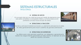  SISTEMA DE ARCOS
El concepto del arco es cubrir las luces por medio de elementos que
solo están sometidos a compresión interna. La forma básica es la
parábola convexa hacia el lado de arriba.
SISTEMAS ESTRUCTURALES
TIPOS-OTROS
 ESTRUCTURAS A TRACCIÓN
Donde su principal material es el acero y su elemento principal es el cable.
Se utiliza generalmente para hacer cubiertas de grandes extensiones.
 ESTRUCTURAS DE SUPERFICIES
Se utilizan para cubrir grandes superficies, son delgadas y generalmente
resisten las cargas internas generadas por ellas mismas. Un ejemplo de estas
serían las cúpulas y bóvedas.
 