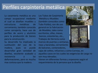 Perfiles carpintería metálica
La carpintería metálica es una
campo ocupacional mediante
el cual se diseñan muebles y
estructuras metálicas de
cerramiento, también conocida
como cerrajería, hace uso de
perfiles de acero y aluminio
para la producción de bienes
para la construcción.
Su desarrollo ha implicado la
sustitución del uso de la
madera, pues se puede
desarrollar gran variedad de
diseños, excelente acabado y
resistencia a las
deformaciones, pero es mucho
mas costosa que la madera.
Los Tubos de Carpintería
Metálica y Muebles
(también conocidos como
Tubo Pulido), son de uso
general en la Fabricación
de Muebles, tales como
escritorios, sillas, mesas,
bancos, estanterías, etc.,
Trabajos de Herrería como
marcos de puertas y ventanas,
rejas y barandas, cerramiento
de balcones, contenedores,
cajas de volteo, refuerzos y como Correas, en
aquellos casos en los cuales las exigencias de carga no
son muy elevadas.
Vienen en diferentes formas y espesores según el
requerimiento de la persona que lo diseño.
 