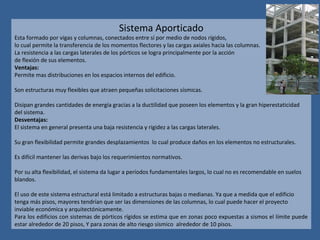 Sistema Aporticado
Esta formado por vigas y columnas, conectados entre sí por medio de nodos rígidos,
lo cual permite la transferencia de los momentos flectores y las cargas axiales hacia las columnas.
La resistencia a las cargas laterales de los pórticos se logra principalmente por la acción
de flexión de sus elementos.
Ventajas:
Permite mas distribuciones en los espacios internos del edificio.
Son estructuras muy flexibles que atraen pequeñas solicitaciones sísmicas.
Disipan grandes cantidades de energía gracias a la ductilidad que poseen los elementos y la gran hiperestaticidad
del sistema.
Desventajas:
El sistema en general presenta una baja resistencia y rigidez a las cargas laterales.
Su gran flexibilidad permite grandes desplazamientos lo cual produce daños en los elementos no estructurales.
Es difícil mantener las derivas bajo los requerimientos normativos.
Por su alta flexibilidad, el sistema da lugar a períodos fundamentales largos, lo cual no es recomendable en suelos
blandos.
El uso de este sistema estructural está limitado a estructuras bajas o medianas. Ya que a medida que el edificio
tenga más pisos, mayores tendrían que ser las dimensiones de las columnas, lo cual puede hacer el proyecto
inviable económica y arquitectónicamente.
Para los edificios con sistemas de pórticos rígidos se estima que en zonas poco expuestas a sismos el límite puede
estar alrededor de 20 pisos, Y para zonas de alto riesgo sísmico alrededor de 10 pisos.
 