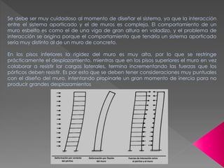 Se debe ser muy cuidadoso al momento de diseñar el sistema, ya que la interacción
entre el sistema aporticado y el de muros es compleja. El comportamiento de un
muro esbelto es como el de una viga de gran altura en voladizo, y el problema de
interacción se origina porque el comportamiento que tendría un sistema aporticado
sería muy distinto al de un muro de concreto.
En los pisos inferiores la rigidez del muro es muy alta, por lo que se restringe
prácticamente el desplazamiento, mientras que en los pisos superiores el muro en vez
colaborar a resistir lar cargas laterales, termina incrementando las fuerzas que los
pórticos deben resistir. Es por esto que se deben tener consideraciones muy puntuales
con el diseño del muro, intentando propinarle un gran momento de inercia para no
producir grandes desplazamientos
 