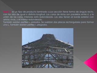 Perfil L: es un tipo de producto laminado cuya sección tiene forma de ángulo recto,
con las alas de igual o distinta longitud. Las caras de éstas son paralelas entre sí, y la
unión de las caras interiores está redondeada. Las alas tienen el borde exterior con
aristas vivas, y el interior redondeado.
También existen perfiles L soldados. Se sueldan dos placas rectangulares para formar
una L. También existen perfiles L plegados.
 