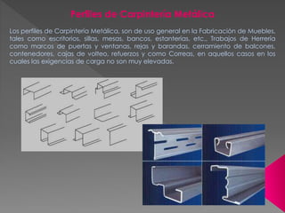 Perfiles de Carpintería Metálica
Los perfiles de Carpintería Metálica, son de uso general en la Fabricación de Muebles,
tales como escritorios, sillas, mesas, bancos, estanterías, etc., Trabajos de Herrería
como marcos de puertas y ventanas, rejas y barandas, cerramiento de balcones,
contenedores, cajas de volteo, refuerzos y como Correas, en aquellos casos en los
cuales las exigencias de carga no son muy elevadas.
 