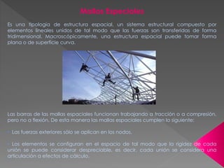 Mallas Especiales
Es una tipología de estructura espacial, un sistema estructural compuesto por
elementos lineales unidos de tal modo que las fuerzas son transferidas de forma
tridimensional. Macroscópicamente, una estructura espacial puede tomar forma
plana o de superficie curva.
Las barras de las mallas espaciales funcionan trabajando a tracción o a compresión,
pero no a flexión. De esta manera las mallas espaciales cumplen lo siguiente:
• Las fuerzas exteriores sólo se aplican en los nodos.
• Los elementos se configuran en el espacio de tal modo que la rigidez de cada
unión se puede considerar despreciable, es decir, cada unión se considera una
articulación a efectos de cálculo.
 