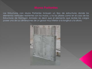 Muros Portantes
Las Estructuras con Muros Portantes incluyen un tipo de estructuras donde los
elementos verticales resistentes son los muros, y no los pilares como en el caso de las
Estructuras de Hormigón Armado; es decir que el elemento que recibe las cargas
posee una de sus dimensiones de un grosor muy inferior a la longitud y la altura.
 