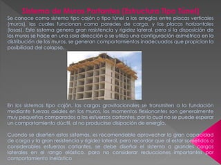 Sistema de Muros Portantes (Estructura Tipo Túnel)
Se conoce como sistema tipo cajón o tipo túnel a los arreglos entre placas verticales
(muros), las cuales funcionan como paredes de carga, y las placas horizontales
(losas). Este sistema genera gran resistencia y rigidez lateral, pero si la disposición de
los muros se hace en una sola dirección o se utiliza una configuración asimétrica en la
distribución de los muros, se generan comportamientos inadecuados que propician la
posibilidad del colapso.
En los sistemas tipo cajón, las cargas gravitacionales se transmiten a la fundación
mediante fuerzas axiales en los muros, los momentos flexionantes son generalmente
muy pequeños comparados a los esfuerzos cortantes, por lo cual no se puede esperar
un comportamiento dúctil, al no producirse disipación de energía.
Cuando se diseñen estos sistemas, es recomendable aprovechar la gran capacidad
de carga y la gran resistencia y rigidez lateral, pero recordar que al estar sometidos a
considerables esfuerzos cortantes, se debe diseñar el sistema a grandes cargas
laterales en el rango elástico, para no considerar reducciones importantes por
comportamiento inelástico
 