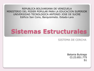 Sistemas Estructurales
SISTEMA DE CERCHA
Betania Buitrago
CI.23.851.775
S1
REPUBLICA BOLIVARIANA DE VENEZUELA
MINISTERIO DEL PODER POPULAR PARA LA EDUCACION SUPERIOR
UNIVERSIDAD TECNOLOGICA ANTONIO JOSE DE SUCRE
Edificio San Cono, Barquisimeto. Estado-Lara
 