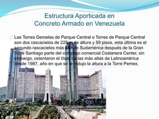 Las Torres Gemelas de Parque Central o Torres de Parque Central
son dos rascacielos de 225 m de altura y 59 pisos, esta última es el
segundo rascacielos más alto de Sudamérica después de la Gran
Torre Santiago parte del complejo comercial Costanera Center, sin
embargo, ostentaron el título de las más altas de Latinoamérica
desde 1987, año en que se le redujo la altura a la Torre Pemex.
Estructura Aporticada en
Concreto Armado en Venezuela
 