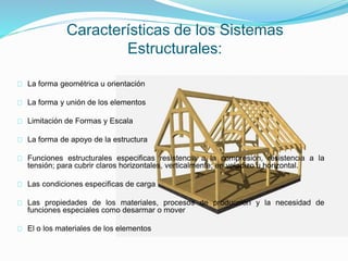 Características de los Sistemas
Estructurales:
La forma geométrica u orientación
La forma y unión de los elementos
Limitación de Formas y Escala
La forma de apoyo de la estructura
Funciones estructurales especificas resistencia a la compresión, resistencia a la
tensión; para cubrir claros horizontales, verticalmente; en voladizo u horizontal.
Las condiciones especificas de carga
Las propiedades de los materiales, procesos de producción y la necesidad de
funciones especiales como desarmar o mover
El o los materiales de los elementos
 
