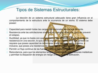 La elección de un sistema estructural adecuado tiene gran influencia en el
comportamiento de la estructura ante la ocurrencia de un sismo. El sistema debe
poseer:
Capacidad para resistir todas las cargas gravitacionales de manera eficiente.
Resistencia ante las solicitaciones sísmicas en cualquier dirección, para así prevenir
el colapso.
Ductilidad, ya que no basta con que se alcance que se alcance el estado límite de
resistencia en una sección, lo que podría originar un colapso, sino que también se
requiere que posea capacidad de deformarse sosteniendo su carga máxima, e
inclusive, que posea una resistencia de capacidad antes del colapso.
Permitir un flujo continuo de las fuerzas sísmicas hasta la fundación.
Redundancia, para que los elementos tengan capacidad de deformaciones inelásticas
y permitan la disipación de energía sin riesgo a colapso de la edificación.
Tipos de Sistemas Estructurales:
 