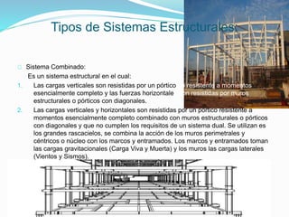 Sistema Combinado:
Es un sistema estructural en el cual:
1. Las cargas verticales son resistidas por un pórtico no resistente a momentos
esencialmente completo y las fuerzas horizontales son resistidas por muros
estructurales o pórticos con diagonales.
2. Las cargas verticales y horizontales son resistidas por un pórtico resistente a
momentos esencialmente completo combinado con muros estructurales o pórticos
con diagonales y que no cumplen los requisitos de un sistema dual. Se utilizan es
los grandes rascacielos, se combina la acción de los muros perimetrales y
céntricos o núcleo con los marcos y entramados. Los marcos y entramados toman
las cargas gravitacionales (Carga Viva y Muerta) y los muros las cargas laterales
(Vientos y Sismos).
Tipos de Sistemas Estructurales:
 