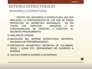 10
SISTEMAS ESTRUCTURALES
DESARROLLO ESTRUCTURAL
DENTRO DEL DESARROLLO ESTRUCTURAL UNA VEZ
REALIZADA LA CONFIGURACION DE LOS QUE SE DESEA
PROYECTAR, SU GEOMETRIA, MATERIALES , EN FIN
TODOS LOS ASPECTOS DIRIGIDOS A SU
FUNCIONABILIDAD SE PROCEDE A EJECUTAR EL
SIGUIENTE PROCEDIMIENTO:
 ANALISIS DE CARGAS
 SELECCIÓN DEL SISTEMA ESTRUCTURAL DEFINITIVO
(HACEMOS UN PREDIMENSIONADO)
 DISPOSICION GEOMETRICA DEFINITIVA DE COLUMNAS,
VIGAS, Y LOSAS, ETC. DEPENDIENDO DEL ELEMENTO A
DISEÑAR.
 CALCULO SISMICO ACORDE A LAS NORMAS.
 