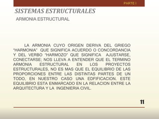 11
LA ARMONIA CUYO ORIGEN DERIVA DEL GRIEGO
“HARMONIA” QUE SIGNIFICA ACUERDO O CONCORDANCIA
Y DEL VERBO “HARMOZO” QUE SIGNIFICA AJUSTARSE,
CONECTARSE; NOS LLEVA A ENTENDER QUE EL TERMINO
ARMONIA ESTRUCTURAL EN LOS PROYECTOS
ESTRUCTURALES, NO ES MAS QUE EL EQUILIBRIO DE LAS
PROPORCIONES ENTRE LAS DISTINTAS PARTES DE UN
TODO, EN NUESTRO CASO UNA EDFIFICACION. ESTE
EQUILIBRIO ESTA ENMARCADO EN LA RELACION ENTRE LA
ARQUITECTURA Y LA INGENIERIA CIVIL.
SISTEMAS ESTRUCTURALES
ARMONIA ESTRUCTURAL
 