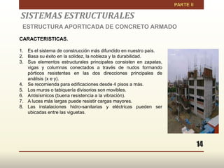 14
CARACTERISTICAS.
1. Es el sistema de construcción más difundido en nuestro país.
2. Basa su éxito en la solidez, la nobleza y la durabilidad.
3. Sus elementos estructurales principales consisten en zapatas,
vigas y columnas conectados a través de nudos formando
pórticos resistentes en las dos direcciones principales de
análisis (x e y).
4. Se recomienda para edificaciones desde 4 pisos a más.
5. Los muros o tabiquería divisorios son movibles.
6. Antisísmicos (buena resistencia a la vibración).
7. A luces más largas puede resistir cargas mayores.
8. Las instalaciones hidro-sanitarias y eléctricas pueden ser
ubicadas entre las viguetas.
SISTEMAS ESTRUCTURALES
ESTRUCTURA APORTICADA DE CONCRETO ARMADO
 