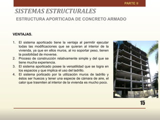 15
VENTAJAS.
1. El sistema aporticado tiene la ventaja al permitir ejecutar
todas las modificaciones que se quieran al interior de la
vivienda, ya que en ellos muros, al no soportar peso, tienen
la posibilidad de moverse.
2. Proceso de construcción relativamente simple y del que se
tiene mucha experiencia.
3. El sistema aporticado posee la versatilidad que se logra en
los espacios y que implica el uso del ladrillo.
4. El sistema porticado por la utilización muros de ladrillo y
éstos ser huecos y tener una especie de cámara de aire, el
calor que trasmiten al interior de la vivienda es mucho poco.
SISTEMAS ESTRUCTURALES
ESTRUCTURA APORTICADA DE CONCRETO ARMADO
 