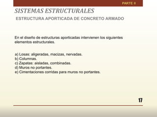 17
En el diseño de estructuras aporticadas intervienen los siguientes
elementos estructurales.
a) Losas: aligeradas, macizas, nervadas.
b) Columnas.
c) Zapatas: aisladas, combinadas.
d) Muros no portantes.
e) Cimentaciones corridas para muros no portantes.
SISTEMAS ESTRUCTURALES
ESTRUCTURA APORTICADA DE CONCRETO ARMADO
 