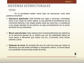 6
SISTEMAS ESTRUCTURALES
TIPOS
En la actualidad existen varios tipos de estructuras, entre ellos
podemos encontrar:
 Estructura Aporticada: Está formado por vigas y columnas, conectados
entre sí por medio de nodos rígidos, lo cual permite la transferencia de los
momentos flectores y las cargas axiales hacia las columnas. La resistencia
a las cargas laterales de los pórticos se logra principalmente por la acción
de flexión de sus elementos.
 Muros estructurales: Este sistema tiene fundamentalmente dos distintivos
en la estructura general de un edificio que son dar estabilidad lateral así
como apoyo a elementos que cubran una luz; y funcionan como techos
pareces y pisos.
 Sistemas de arcos: El concepto del arco es cubrir las luces por medio de
elementos que solo están sometidos a compresión interna. La forma básica
es la parábola convexa hacia el lado de arriba.
 