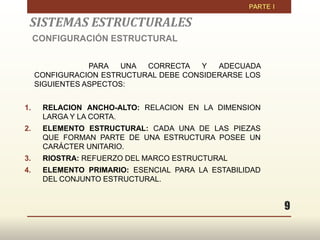 9
SISTEMAS ESTRUCTURALES
CONFIGURACIÓN ESTRUCTURAL
PARA UNA CORRECTA Y ADECUADA
CONFIGURACION ESTRUCTURAL DEBE CONSIDERARSE LOS
SIGUIENTES ASPECTOS:
1. RELACION ANCHO-ALTO: RELACION EN LA DIMENSION
LARGA Y LA CORTA.
2. ELEMENTO ESTRUCTURAL: CADA UNA DE LAS PIEZAS
QUE FORMAN PARTE DE UNA ESTRUCTURA POSEE UN
CARÁCTER UNITARIO.
3. RIOSTRA: REFUERZO DEL MARCO ESTRUCTURAL
4. ELEMENTO PRIMARIO: ESENCIAL PARA LA ESTABILIDAD
DEL CONJUNTO ESTRUCTURAL.
 