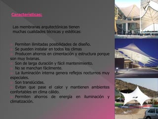 Características:
o Permiten ilimitadas posibilidades de diseño.
o Se pueden instalar en todos los climas
o Producen ahorros en cimentación y estructura porque
son muy livianas.
o Son de larga duración y fácil mantenimiento.
o No se manchan fácilmente.
o La iluminación interna genera reflejos nocturnos muy
especiales.
o Son translúcidas.
o Evitan que pase el calor y mantienen ambientes
confortables en clima cálido.
o Permiten ahorros de energía en iluminación y
climatización.
Las membranas arquitectónicas tienen
muchas cualidades técnicas y estéticas:
Plazoleta de Comidas -, Bogotá.
 